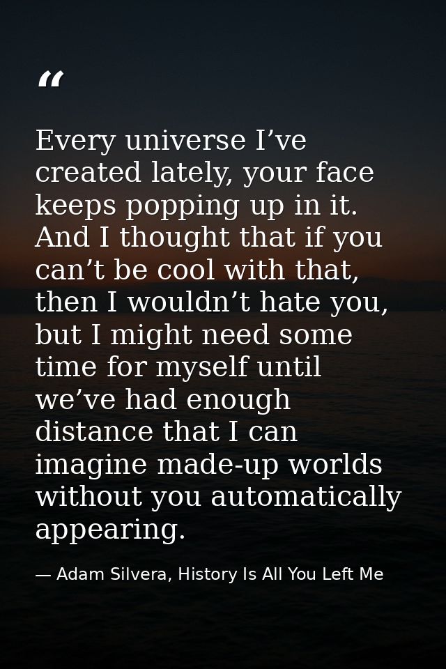 Every universe I’ve created lately, your face keeps popping up in it. And I thought that if you can’t be cool with that, — Adam Silvera, History Is All You Left Me