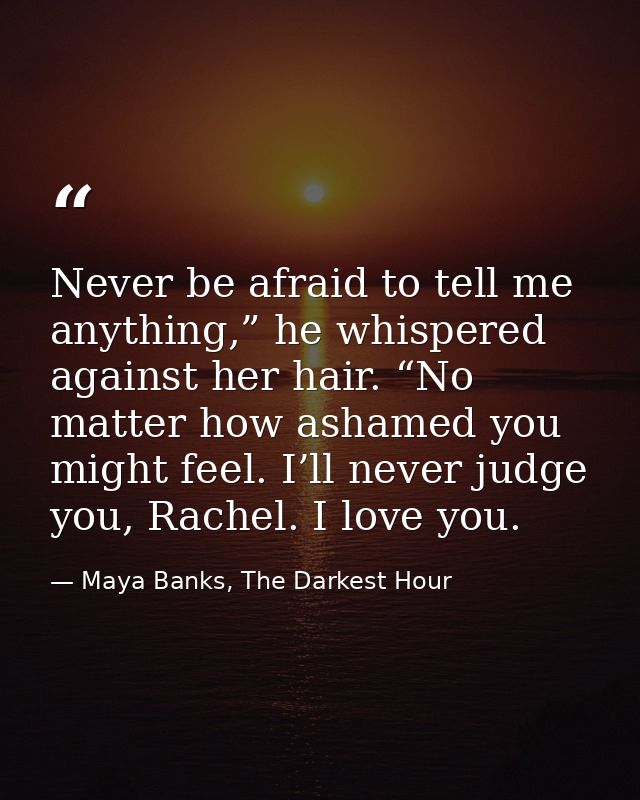 Never be afraid to tell me anything,” he whispered against her hair. “No matter how ashamed you might feel. I’ll never j — Maya Banks, The Darkest Hour