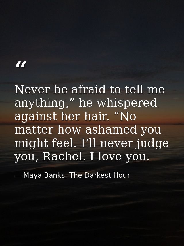 Never be afraid to tell me anything,” he whispered against her hair. “No matter how ashamed you might feel. I’ll never j — Maya Banks, The Darkest Hour
