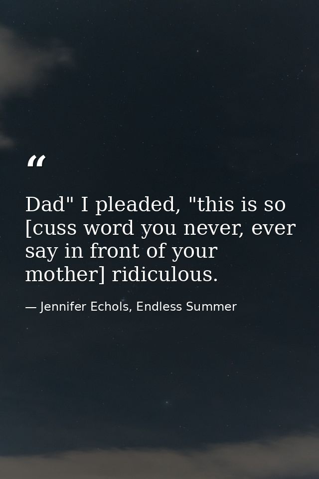 Dad" I pleaded, "this is so [cuss word you never, ever say in front of your mother] ridiculous. — Jennifer Echols, Endless Summer