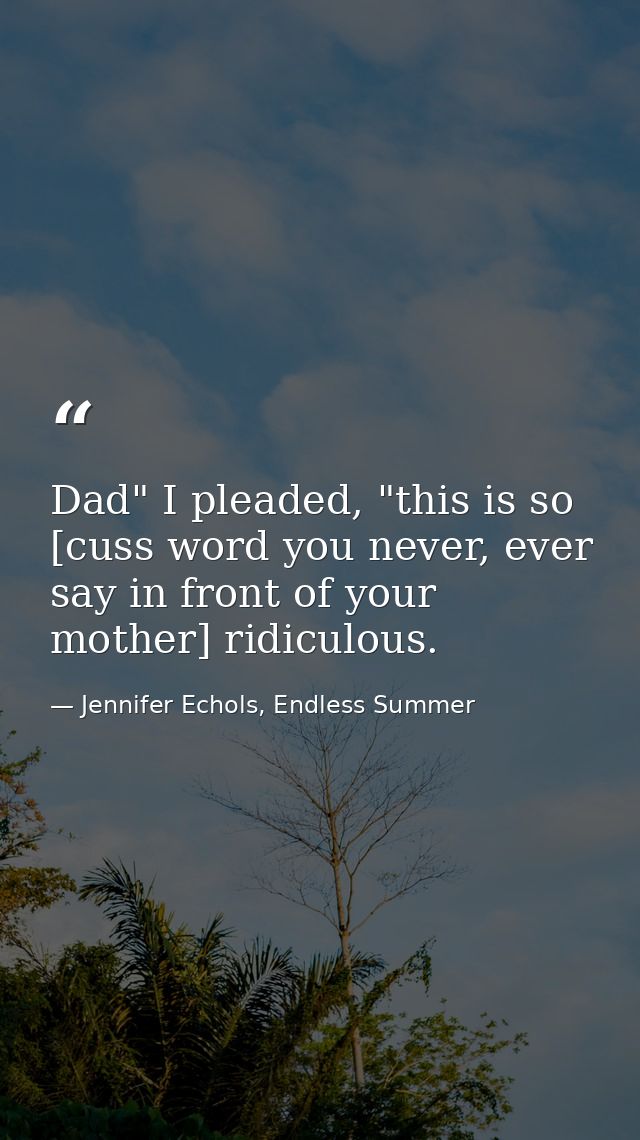 Dad" I pleaded, "this is so [cuss word you never, ever say in front of your mother] ridiculous. — Jennifer Echols, Endless Summer