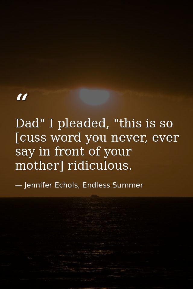 Dad" I pleaded, "this is so [cuss word you never, ever say in front of your mother] ridiculous. — Jennifer Echols, Endless Summer