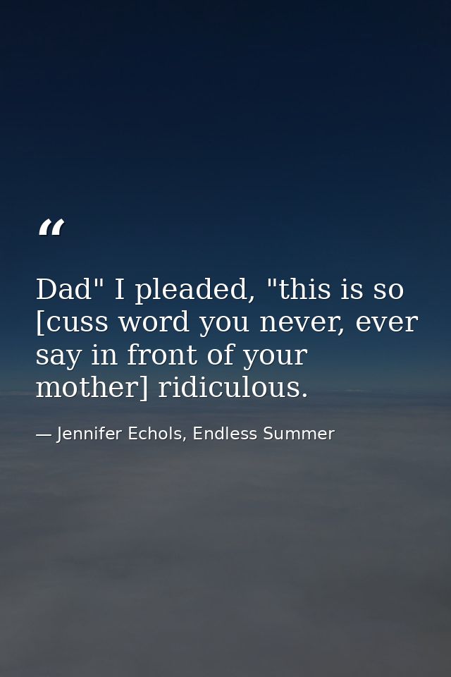 Dad" I pleaded, "this is so [cuss word you never, ever say in front of your mother] ridiculous. — Jennifer Echols, Endless Summer