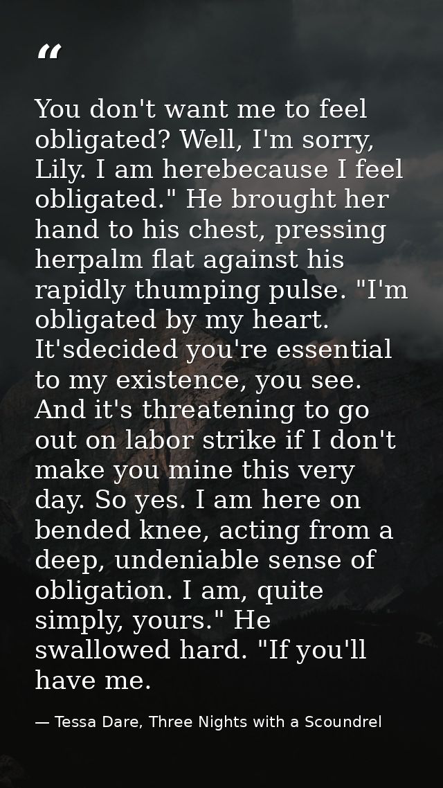 You don't want me to feel obligated? Well, I'm sorry, Lily. I am herebecause I feel obligated." He brought her hand to h — Tessa Dare, Three Nights with a Scoundrel