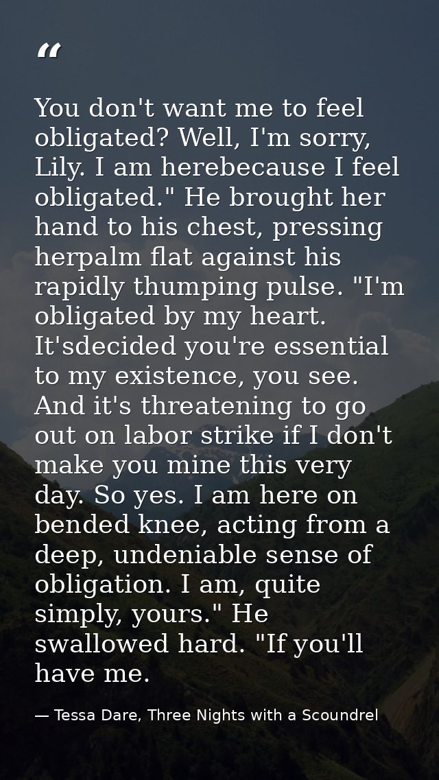 You don't want me to feel obligated? Well, I'm sorry, Lily. I am herebecause I feel obligated." He brought her hand to h — Tessa Dare, Three Nights with a Scoundrel