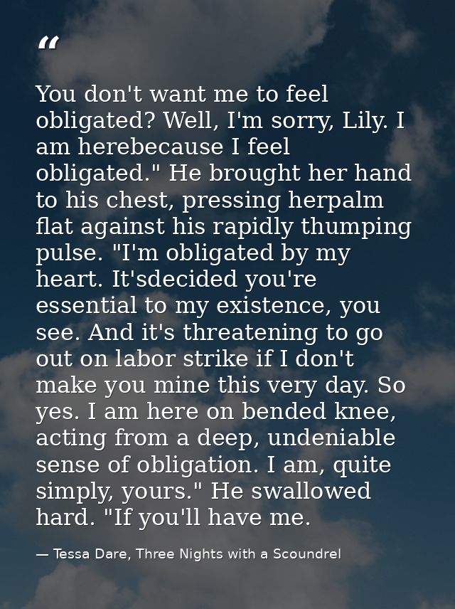 You don't want me to feel obligated? Well, I'm sorry, Lily. I am herebecause I feel obligated." He brought her hand to h — Tessa Dare, Three Nights with a Scoundrel