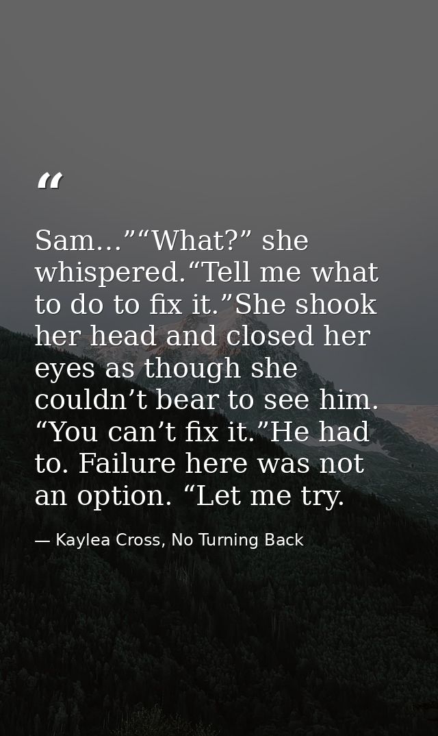 Sam…”“What?” she whispered.“Tell me what to do to fix it.”She shook her head and closed her eyes as though she couldn’t  — Kaylea Cross, No Turning Back