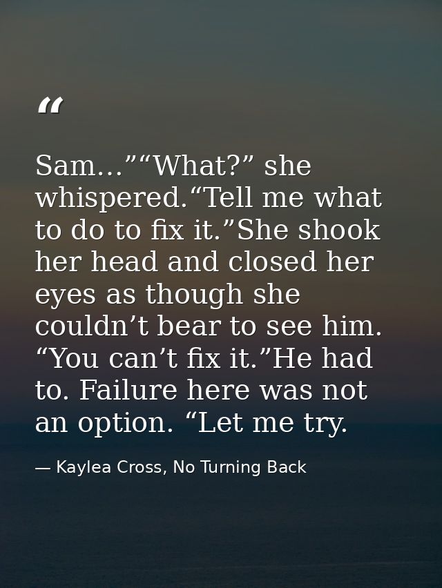 Sam…”“What?” she whispered.“Tell me what to do to fix it.”She shook her head and closed her eyes as though she couldn’t  — Kaylea Cross, No Turning Back