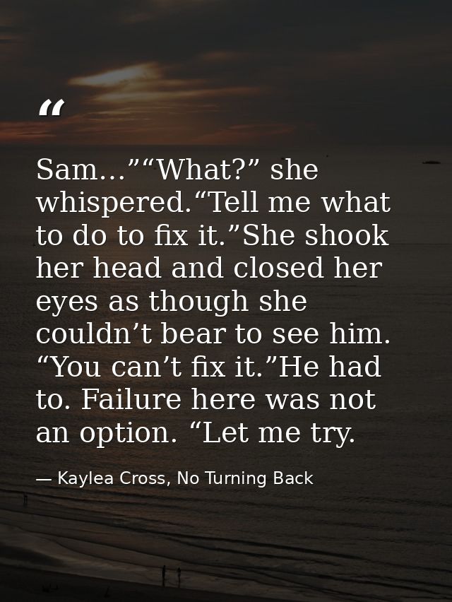 Sam…”“What?” she whispered.“Tell me what to do to fix it.”She shook her head and closed her eyes as though she couldn’t  — Kaylea Cross, No Turning Back