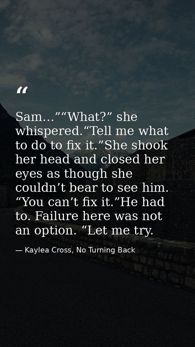 Sam…”“What?” she whispered.“Tell me what to do to fix it.”She shook her head and closed her eyes as though she couldn’t  — Kaylea Cross, No Turning Back
