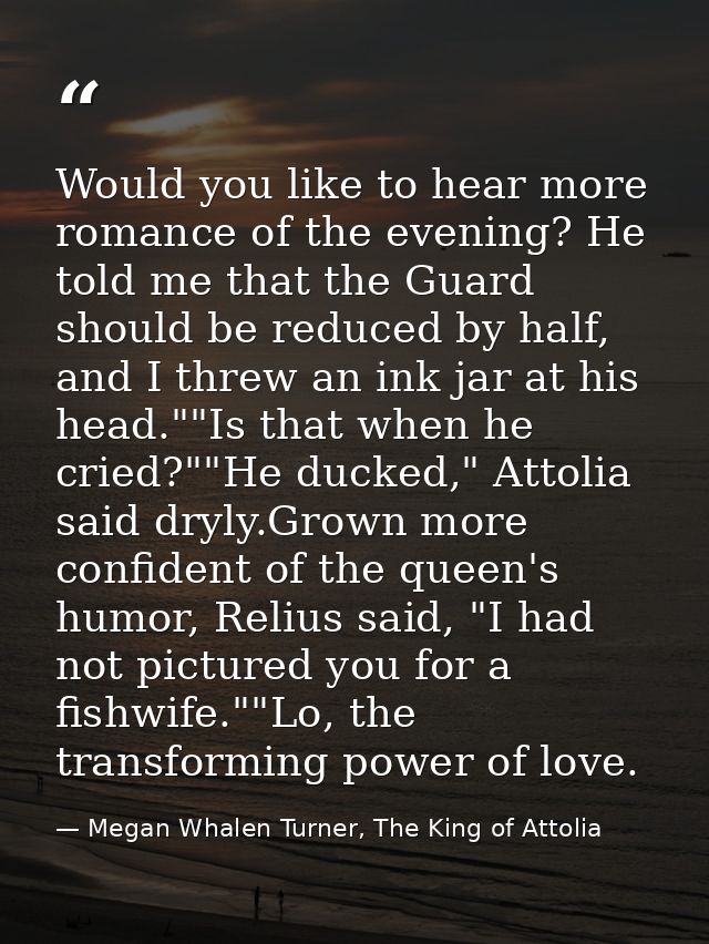 Would you like to hear more romance of the evening? He told me that the Guard should be reduced by half, and I threw an  — Megan Whalen Turner, The King of Attolia