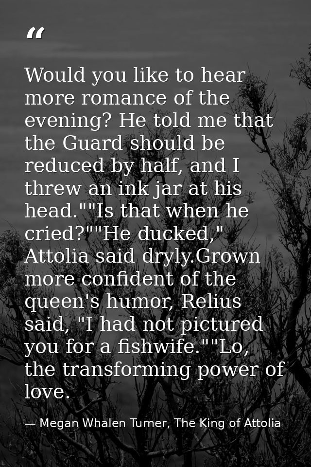 Would you like to hear more romance of the evening? He told me that the Guard should be reduced by half, and I threw an  — Megan Whalen Turner, The King of Attolia