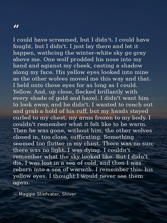 I could have screamed, but I didn't. I could have fought, but I didn't. I just lay there and let it happen, wathcing the — Maggie Stiefvater, Shiver