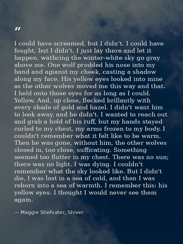 I could have screamed, but I didn't. I could have fought, but I didn't. I just lay there and let it happen, wathcing the — Maggie Stiefvater, Shiver