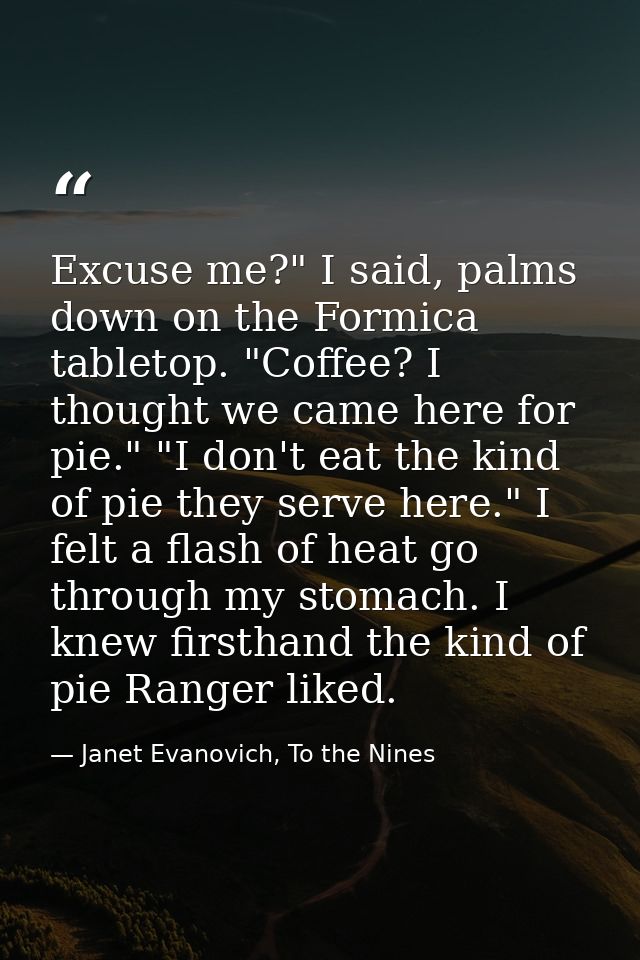 Excuse me?" I said, palms down on the Formica tabletop. "Coffee? I thought we came here for pie." "I don't eat the kind  — Janet Evanovich, To the Nines