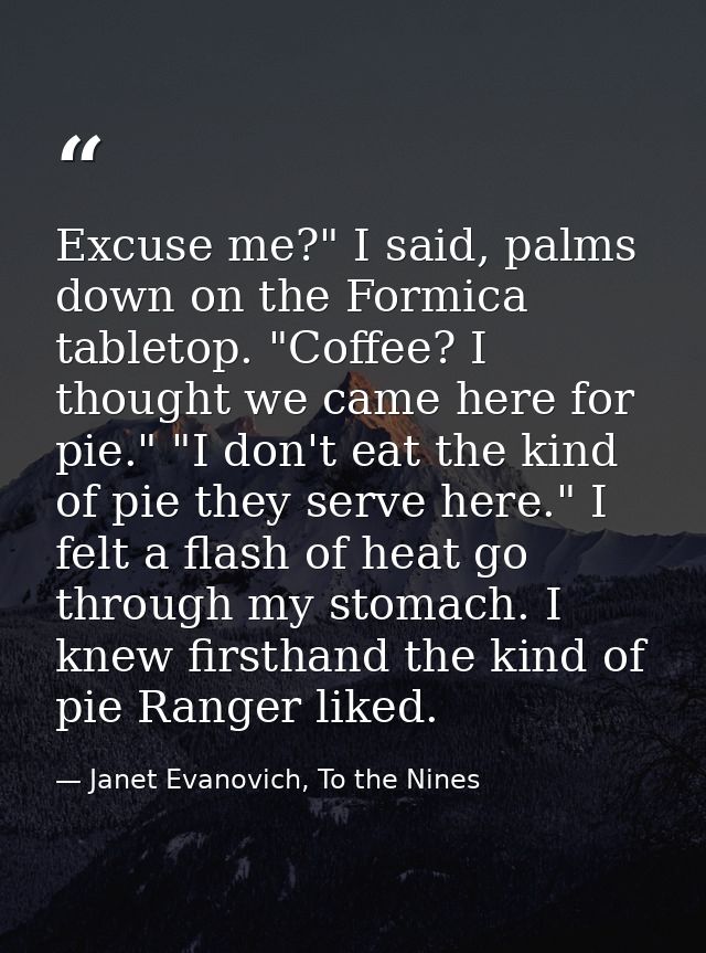 Excuse me?" I said, palms down on the Formica tabletop. "Coffee? I thought we came here for pie." "I don't eat the kind  — Janet Evanovich, To the Nines