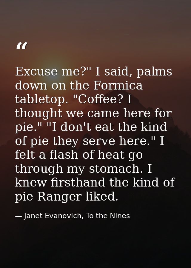 Excuse me?" I said, palms down on the Formica tabletop. "Coffee? I thought we came here for pie." "I don't eat the kind  — Janet Evanovich, To the Nines