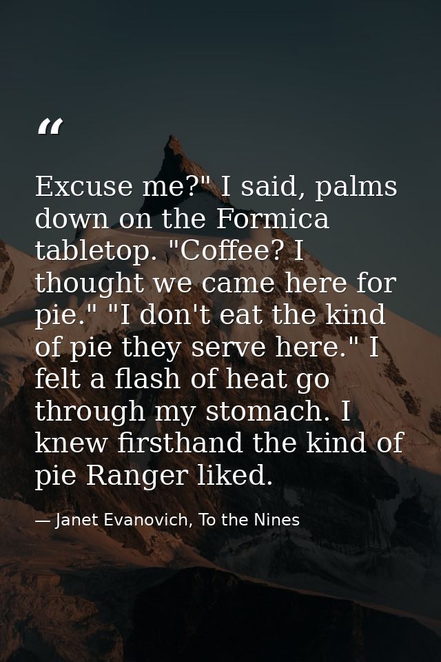 Excuse me?" I said, palms down on the Formica tabletop. "Coffee? I thought we came here for pie." "I don't eat the kind  — Janet Evanovich, To the Nines