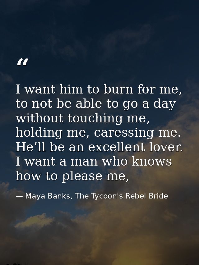 I want him to burn for me, to not be able to go a day without touching me, holding me, caressing me. He’ll be an excelle — Maya Banks, The Tycoon's Rebel Bride