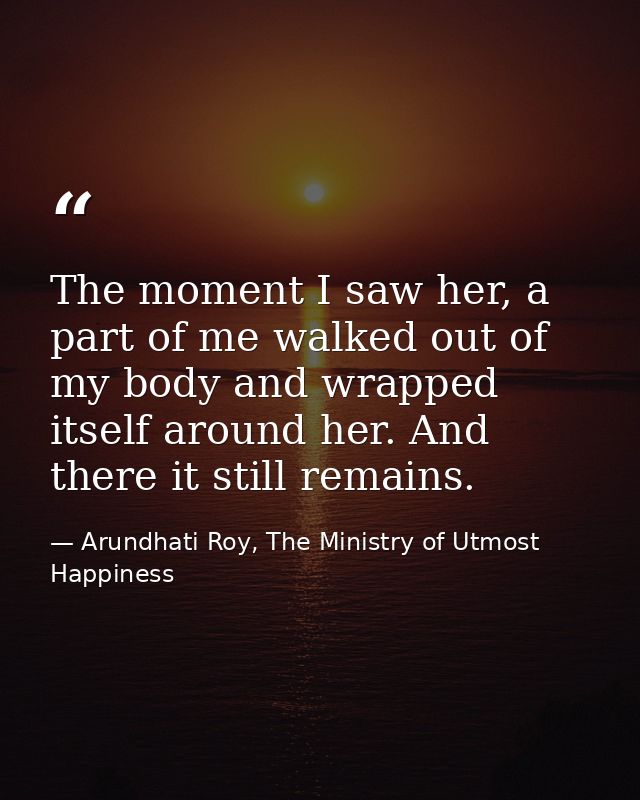 The moment I saw her, a part of me walked out of my body and wrapped itself around her. And there it still remains. — Arundhati Roy, The Ministry of Utmost Happiness