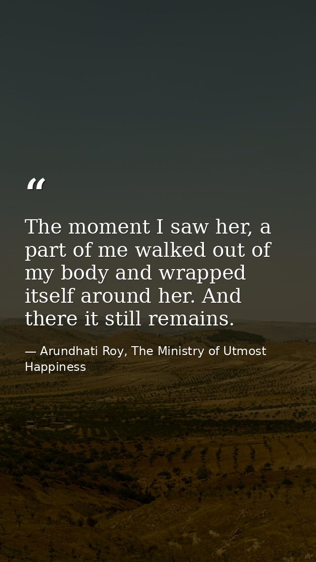 The moment I saw her, a part of me walked out of my body and wrapped itself around her. And there it still remains. — Arundhati Roy, The Ministry of Utmost Happiness