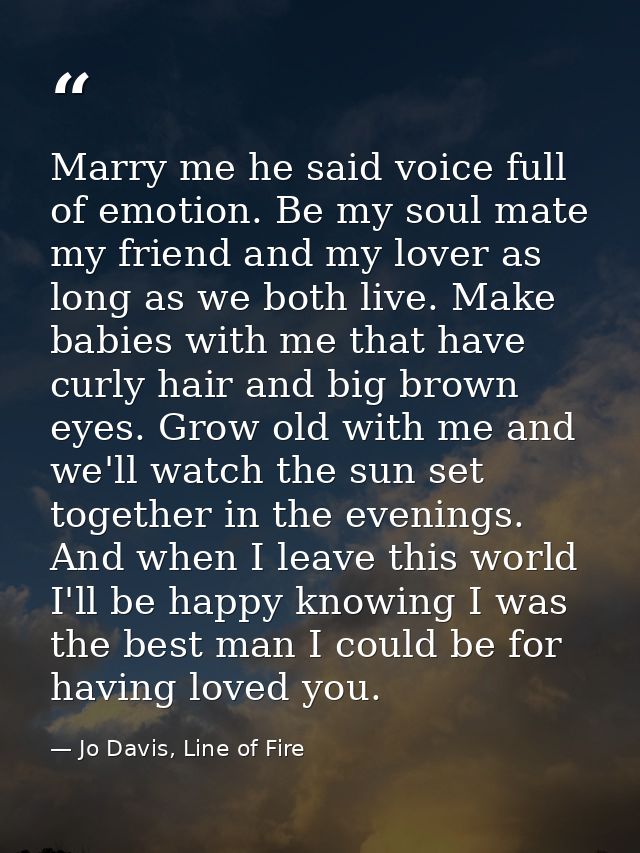 Marry me he said voice full of emotion. Be my soul mate my friend and my lover as long as we both live. Make babies with — Jo Davis, Line of Fire