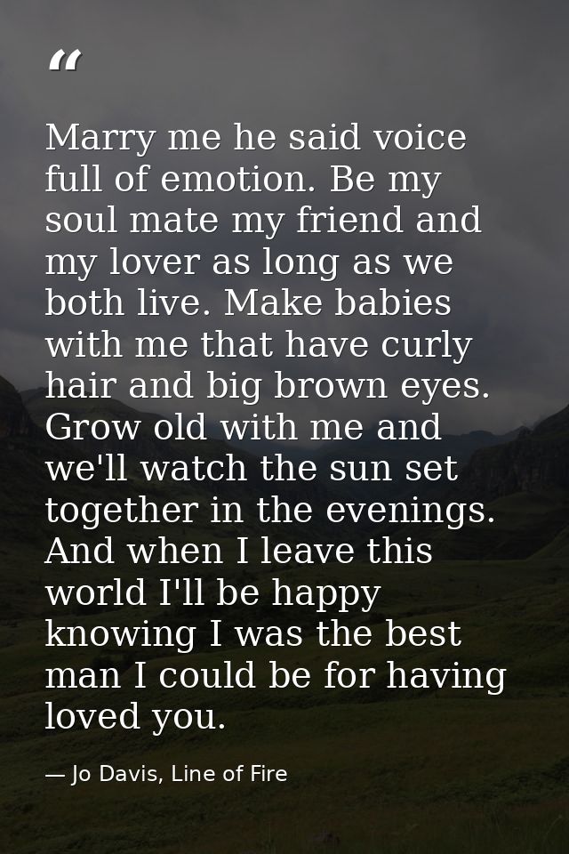 Marry me he said voice full of emotion. Be my soul mate my friend and my lover as long as we both live. Make babies with — Jo Davis, Line of Fire