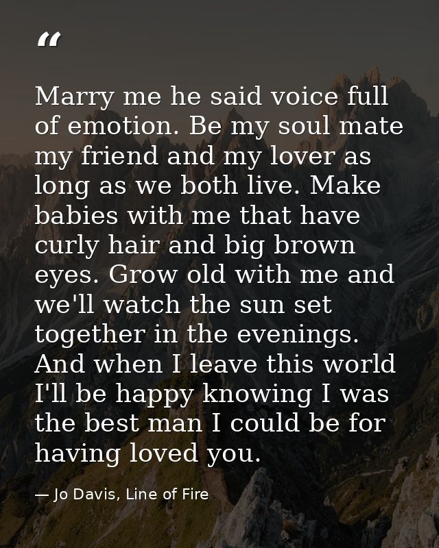 Marry me he said voice full of emotion. Be my soul mate my friend and my lover as long as we both live. Make babies with — Jo Davis, Line of Fire