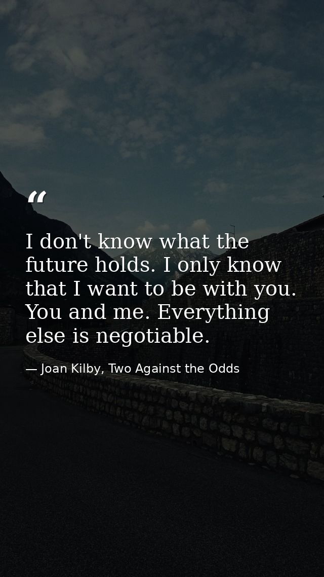I don't know what the future holds. I only know that I want to be with you. You and me. Everything else is negotiable. — Joan Kilby, Two Against the Odds
