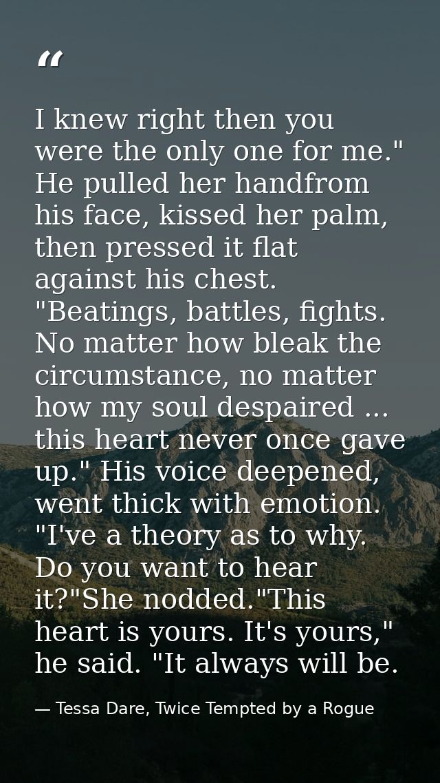 I knew right then you were the only one for me." He pulled her handfrom his face, kissed her palm, then pressed it flat  — Tessa Dare, Twice Tempted by a Rogue