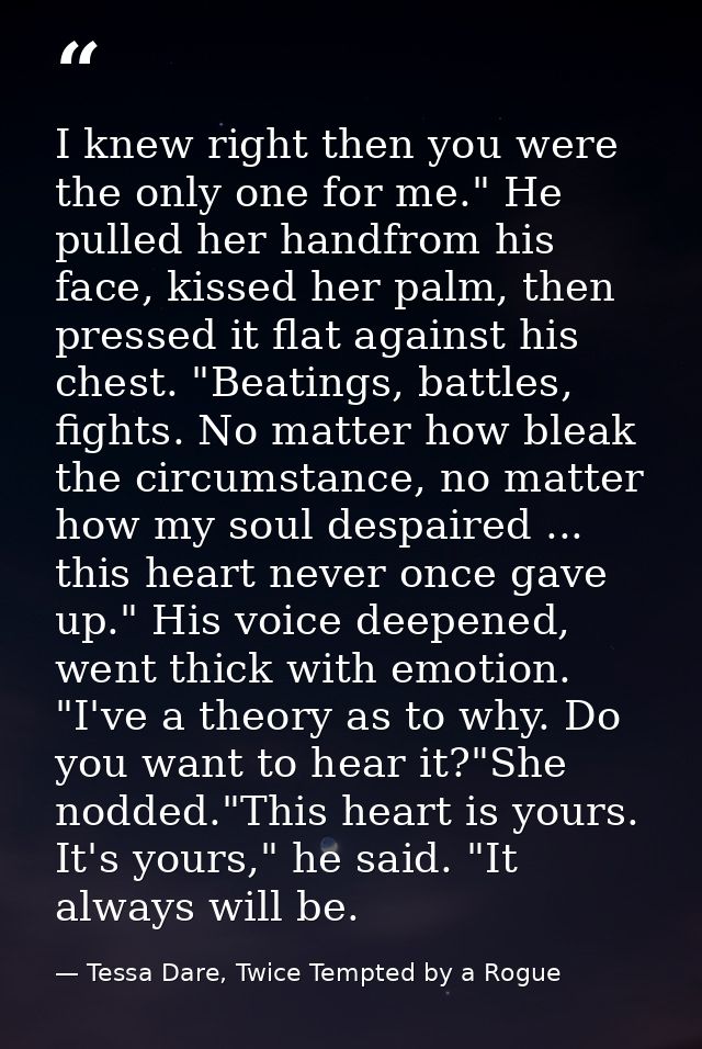 I knew right then you were the only one for me." He pulled her handfrom his face, kissed her palm, then pressed it flat  — Tessa Dare, Twice Tempted by a Rogue