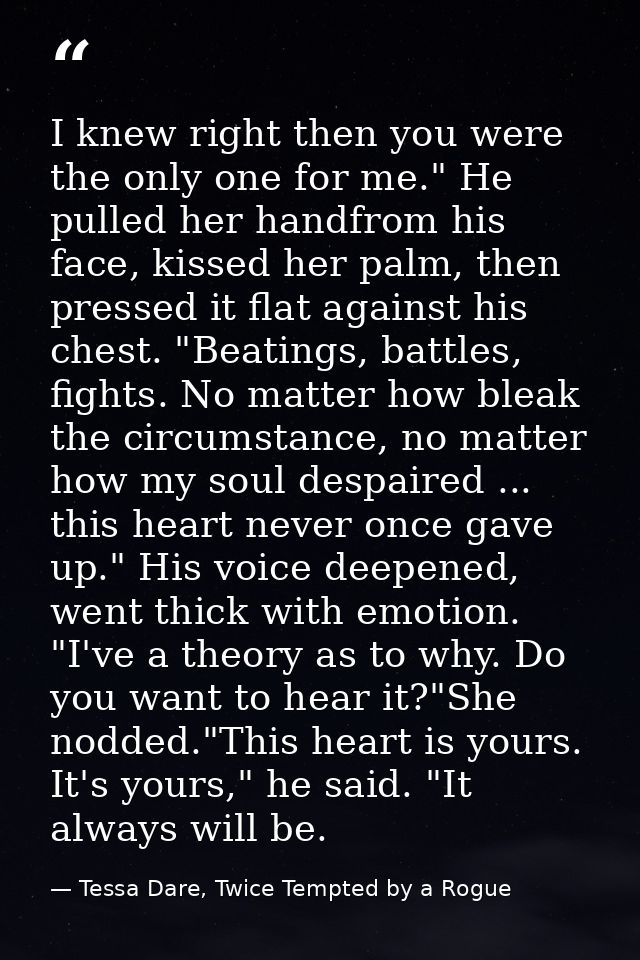 I knew right then you were the only one for me." He pulled her handfrom his face, kissed her palm, then pressed it flat  — Tessa Dare, Twice Tempted by a Rogue