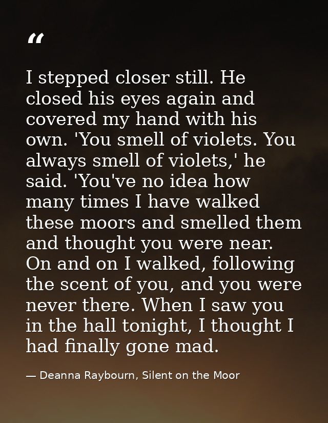 I stepped closer still. He closed his eyes again and covered my hand with his own. 'You smell of violets. You always sme — Deanna Raybourn, Silent on the Moor