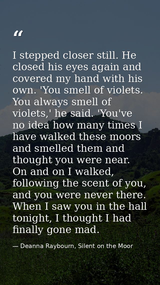 I stepped closer still. He closed his eyes again and covered my hand with his own. 'You smell of violets. You always sme — Deanna Raybourn, Silent on the Moor