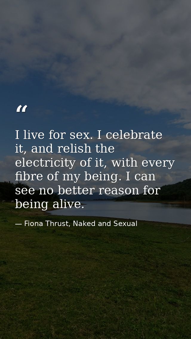 I live for sex. I celebrate it, and relish the electricity of it, with every fibre of my being. I can see no better reas — Fiona Thrust, Naked and Sexual