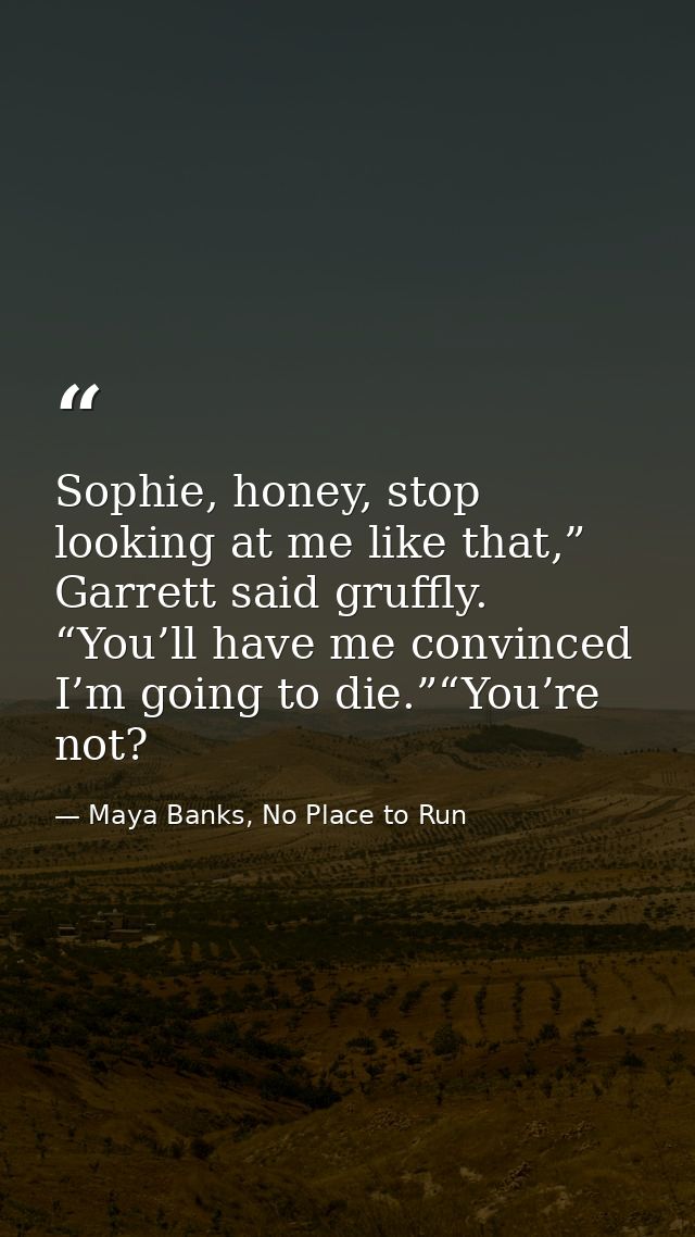Sophie, honey, stop looking at me like that,” Garrett said gruffly. “You’ll have me convinced I’m going to die.”“You’re  — Maya Banks, No Place to Run