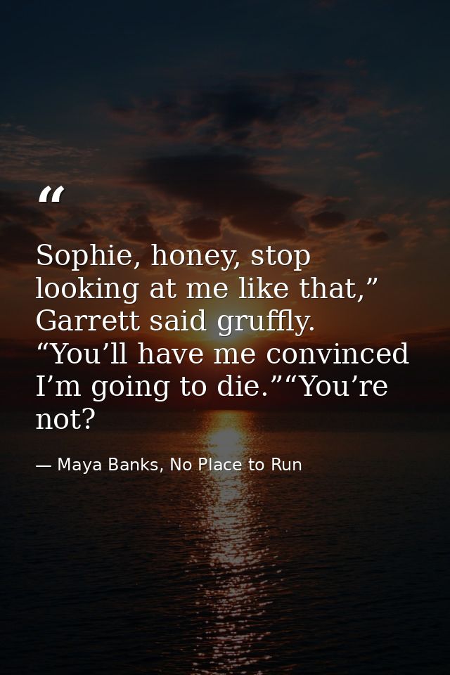 Sophie, honey, stop looking at me like that,” Garrett said gruffly. “You’ll have me convinced I’m going to die.”“You’re  — Maya Banks, No Place to Run