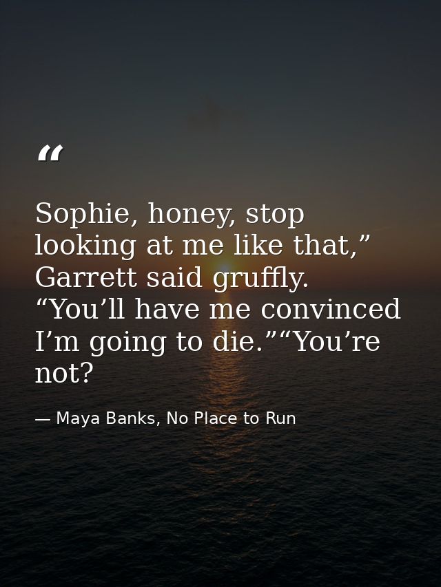 Sophie, honey, stop looking at me like that,” Garrett said gruffly. “You’ll have me convinced I’m going to die.”“You’re  — Maya Banks, No Place to Run