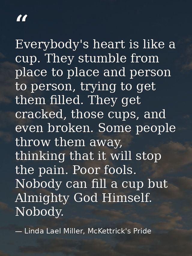 Everybody's heart is like a cup. They stumble from place to place and person to person, trying to get them filled. They  — Linda Lael Miller, McKettrick's Pride