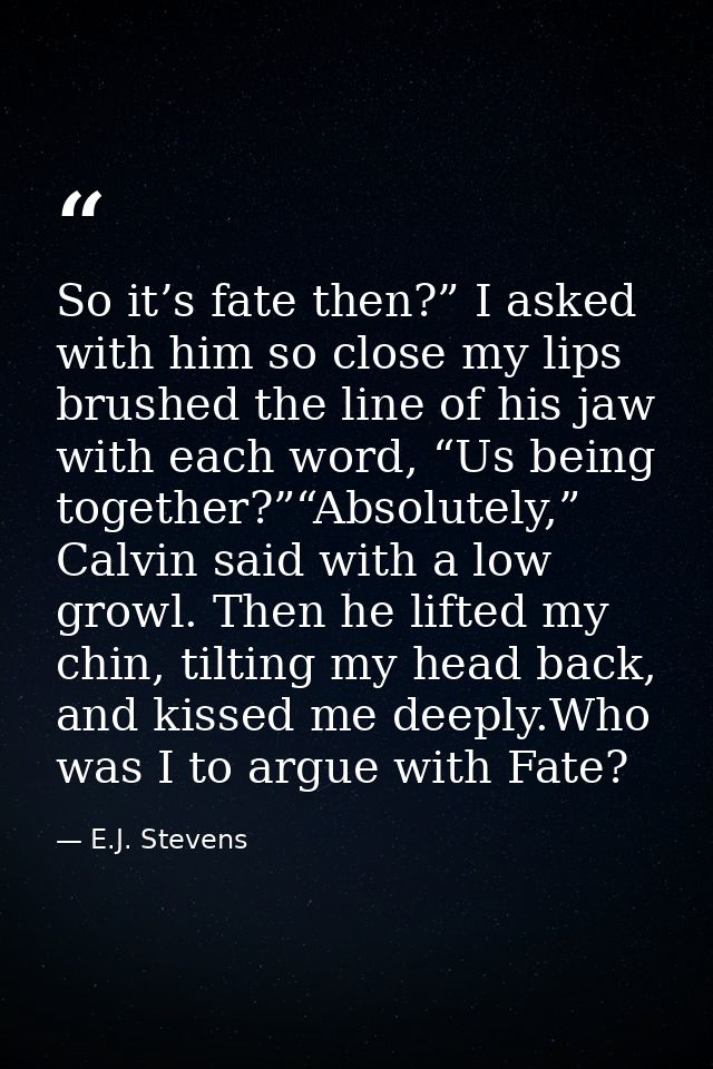 So it’s fate then?” I asked with him so close my lips brushed the line of his jaw with each word, “Us being together?”“A — E.J. Stevens