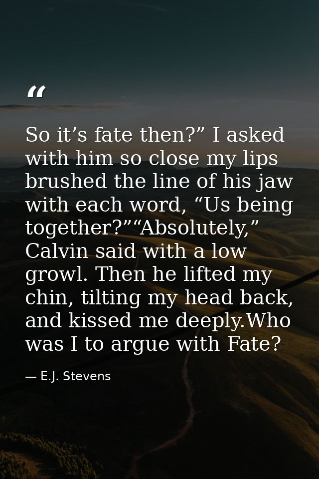 So it’s fate then?” I asked with him so close my lips brushed the line of his jaw with each word, “Us being together?”“A — E.J. Stevens