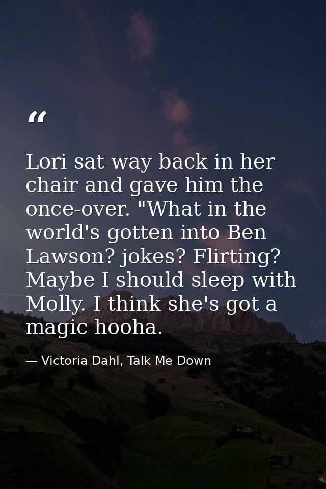 Lori sat way back in her chair and gave him the once-over. "What in the world's gotten into Ben Lawson? jokes? Flirting? — Victoria Dahl, Talk Me Down
