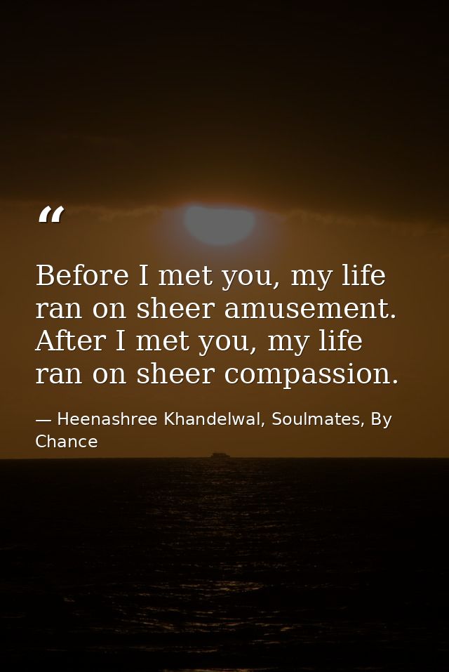 Before I met you, my life ran on sheer amusement. After I met you, my life ran on sheer compassion. — Heenashree Khandelwal, Soulmates, By Chance