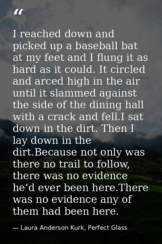 I reached down and picked up a baseball bat at my feet and I flung it as hard as it could. It circled and arced high in  — Laura Anderson Kurk, Perfect Glass