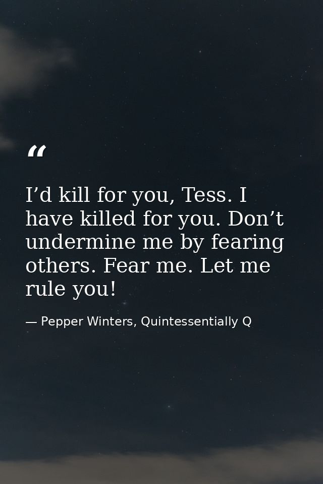 I’d kill for you, Tess. I have killed for you. Don’t undermine me by fearing others. Fear me. Let me rule you! — Pepper Winters, Quintessentially Q