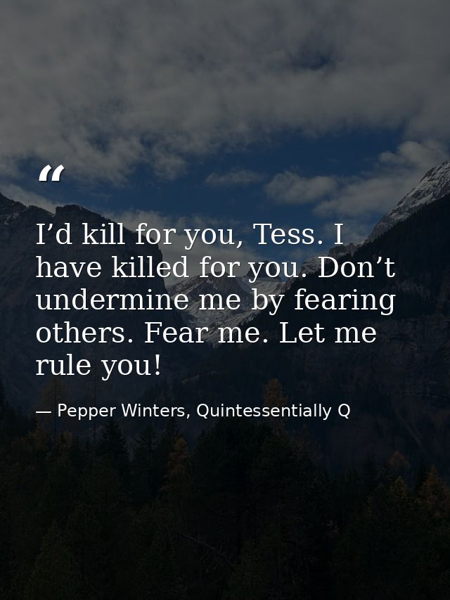 I’d kill for you, Tess. I have killed for you. Don’t undermine me by fearing others. Fear me. Let me rule you! — Pepper Winters, Quintessentially Q