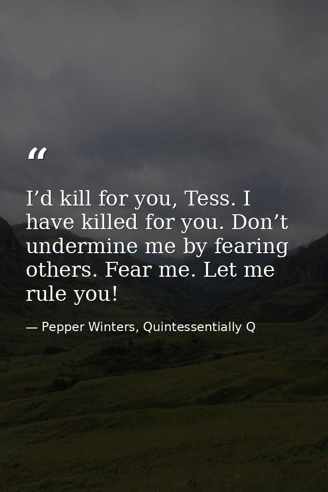 I’d kill for you, Tess. I have killed for you. Don’t undermine me by fearing others. Fear me. Let me rule you! — Pepper Winters, Quintessentially Q