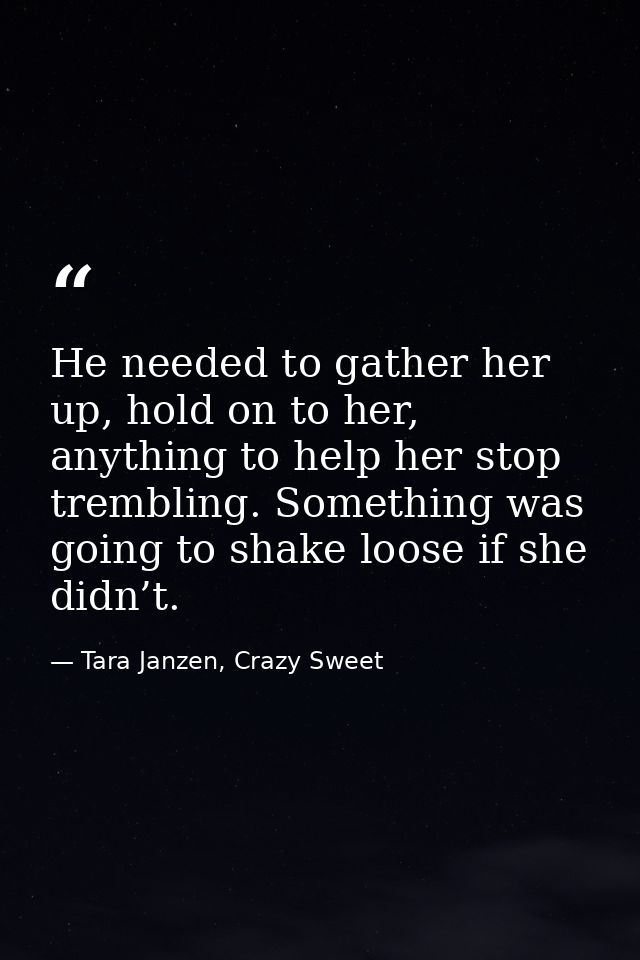 He needed to gather her up, hold on to her, anything to help her stop trembling. Something was going to shake loose if s — Tara Janzen, Crazy Sweet