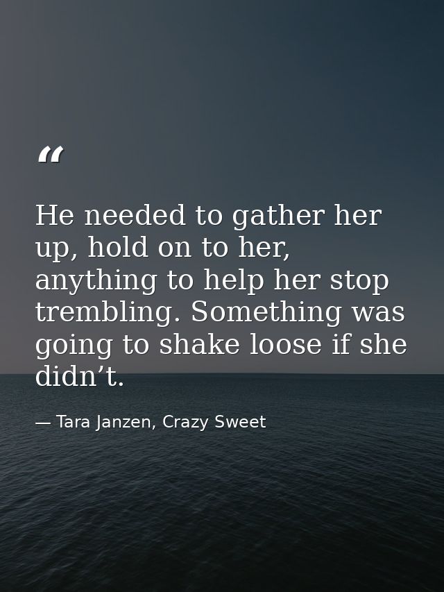He needed to gather her up, hold on to her, anything to help her stop trembling. Something was going to shake loose if s — Tara Janzen, Crazy Sweet