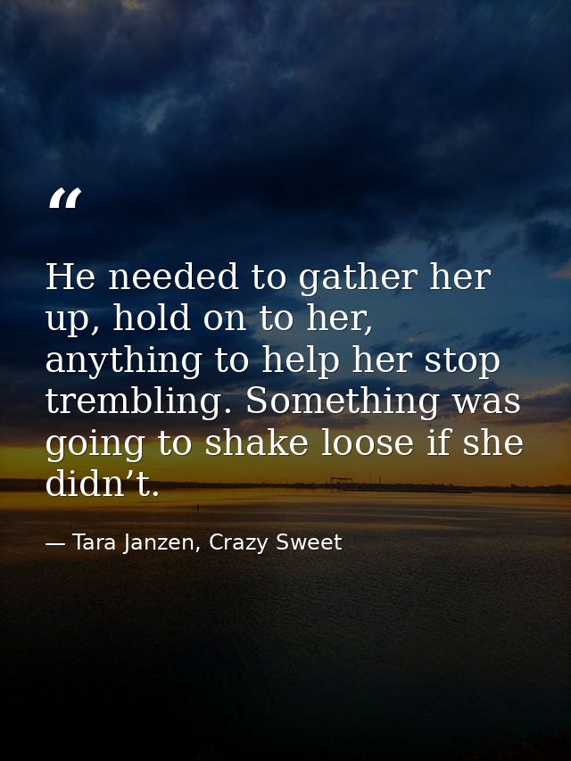 He needed to gather her up, hold on to her, anything to help her stop trembling. Something was going to shake loose if s — Tara Janzen, Crazy Sweet